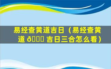 易经查黄道吉日（易经查黄道 🍀 吉日三合怎么看）